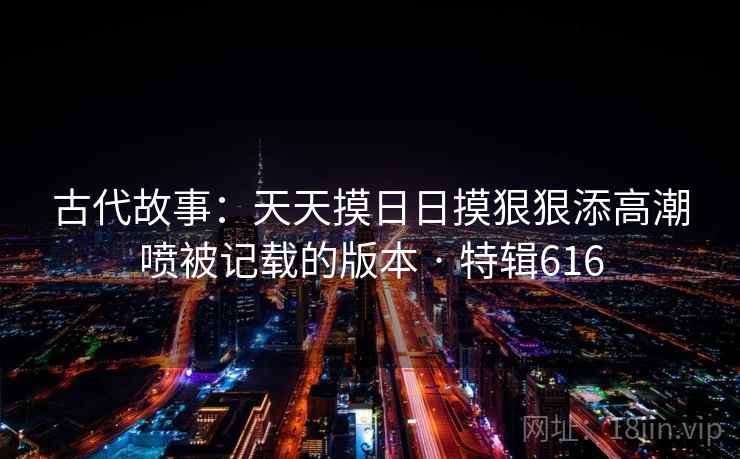 古代故事：天天摸日日摸狠狠添高潮喷被记载的版本 · 特辑616