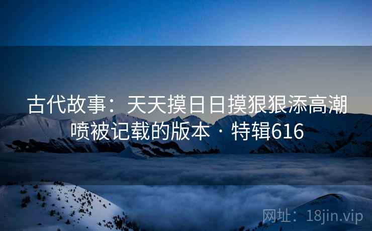 古代故事：天天摸日日摸狠狠添高潮喷被记载的版本 · 特辑616