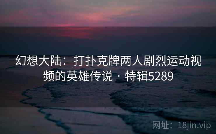 幻想大陆：打扑克牌两人剧烈运动视频的英雄传说 · 特辑5289