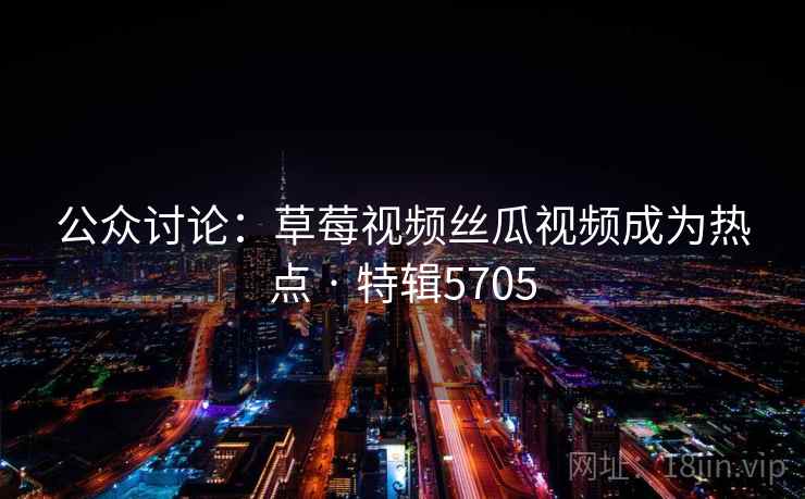 公众讨论：草莓视频丝瓜视频成为热点 · 特辑5705