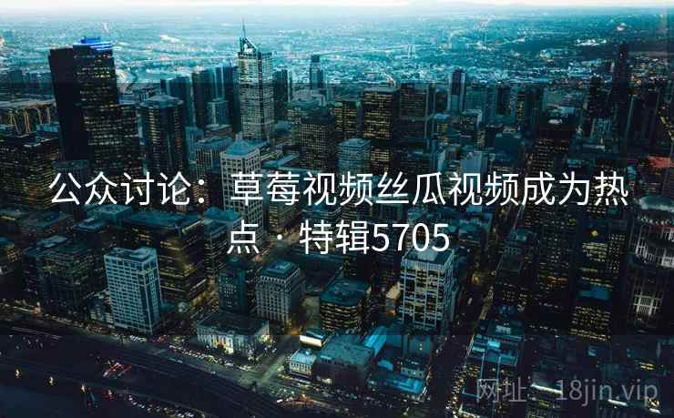 公众讨论：草莓视频丝瓜视频成为热点 · 特辑5705