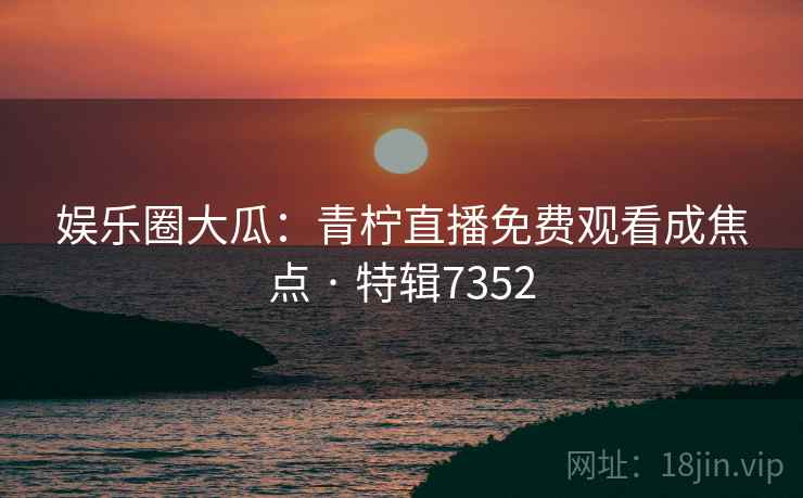 娱乐圈大瓜：青柠直播免费观看成焦点 · 特辑7352