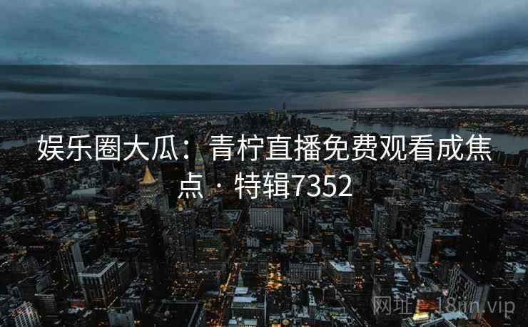娱乐圈大瓜：青柠直播免费观看成焦点 · 特辑7352