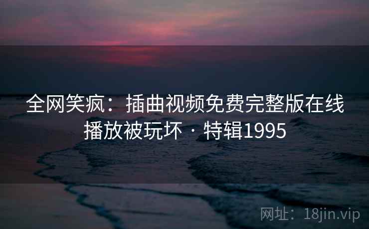 全网笑疯：插曲视频免费完整版在线播放被玩坏 · 特辑1995
