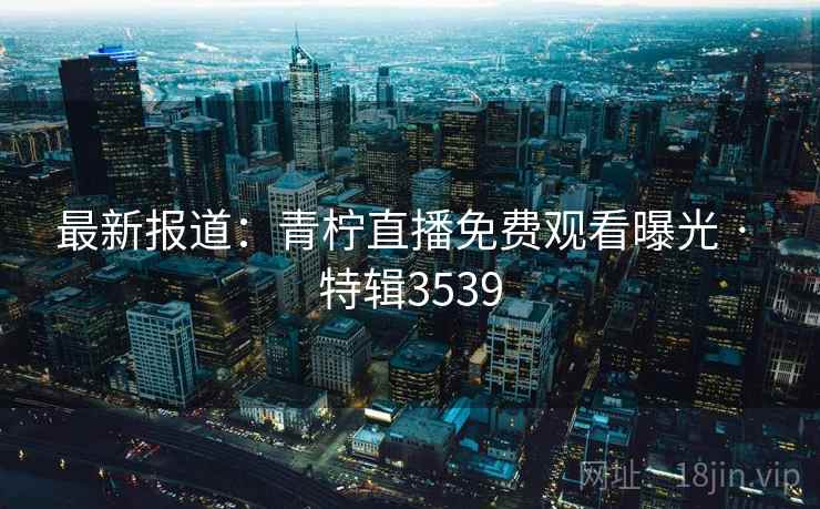 最新报道：青柠直播免费观看曝光 · 特辑3539