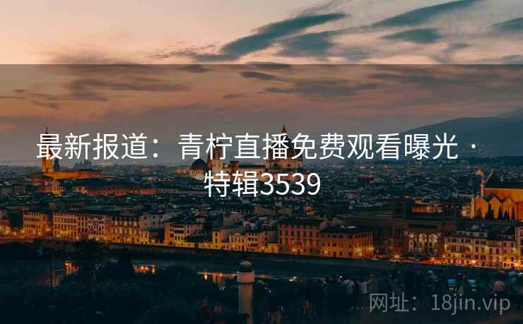 最新报道：青柠直播免费观看曝光 · 特辑3539