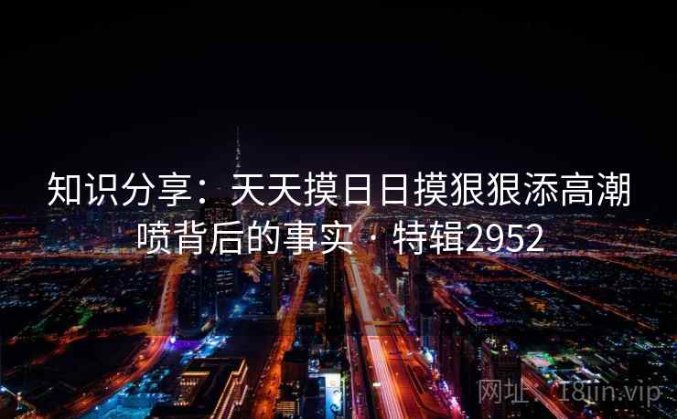 知识分享:天天摸日日摸狠狠添高潮喷背后的事实 · 特辑2952