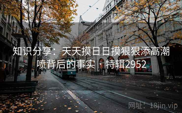 知识分享:天天摸日日摸狠狠添高潮喷背后的事实 · 特辑2952