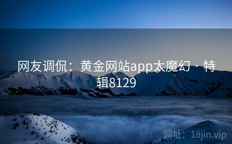 网友调侃:黄金网站app太魔幻 · 特辑8129