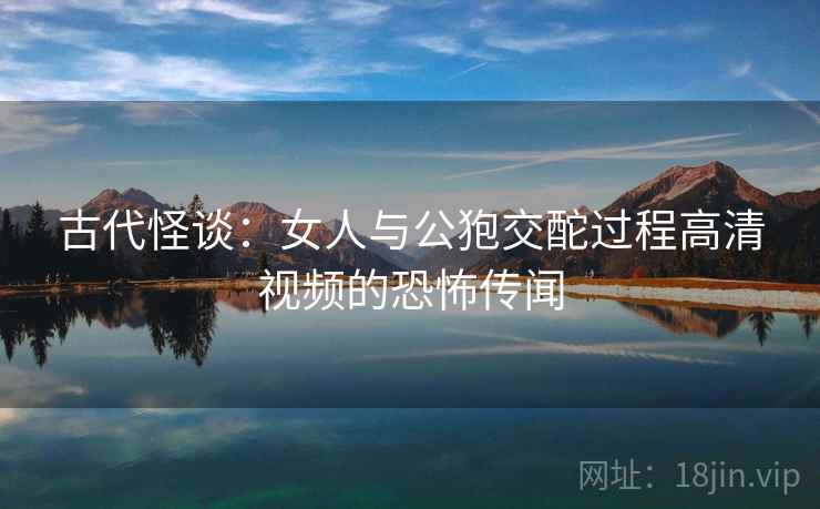 古代怪谈：女人与公狍交酡过程高清视频的恐怖传闻
