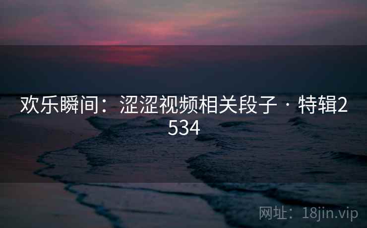 欢乐瞬间：涩涩视频相关段子 · 特辑2534
